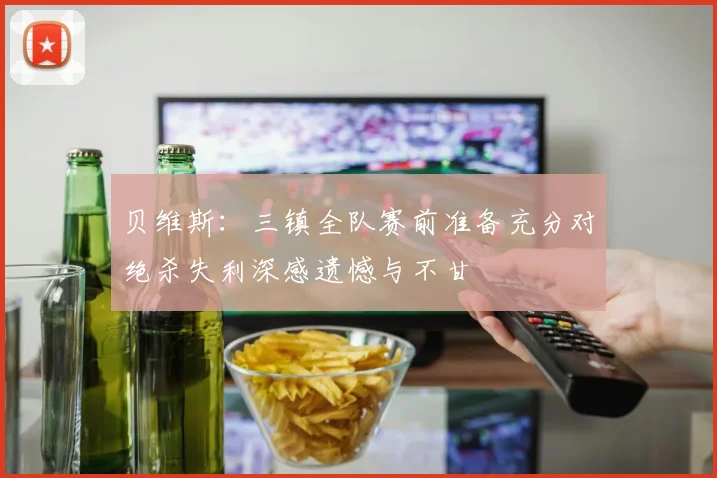 贝维斯：三镇全队赛前准备充分对绝杀失利深感遗憾与不甘