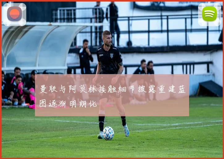 曼联与阿莫林接触细节披露重建蓝图逐渐明朗化
