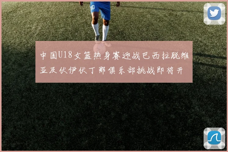 中国U18女篮热身赛迎战巴西拉脱维亚及伏伊伏丁那俱乐部挑战即将开启