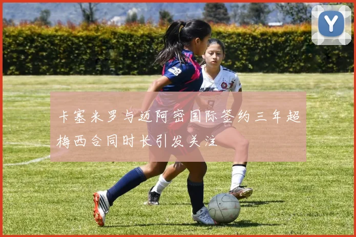 卡塞米罗与迈阿密国际签约三年超梅西合同时长引发关注
