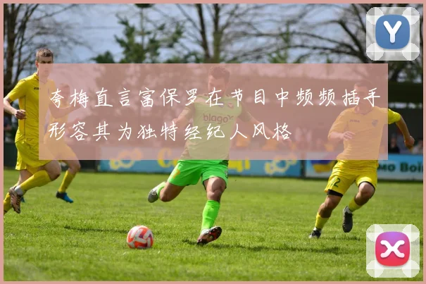 夸梅直言富保罗在节目中频频插手形容其为独特经纪人风格