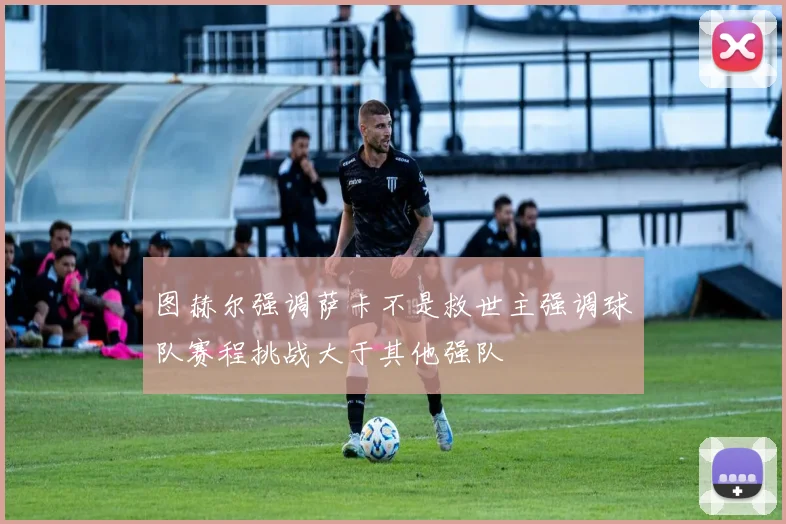 图赫尔强调萨卡不是救世主强调球队赛程挑战大于其他强队