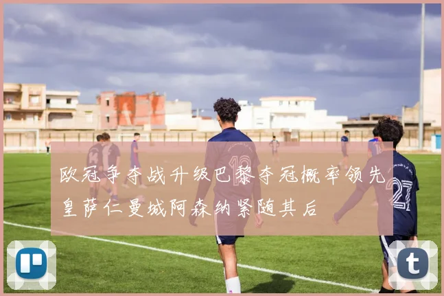 欧冠争夺战升级巴黎夺冠概率领先皇萨仁曼城阿森纳紧随其后