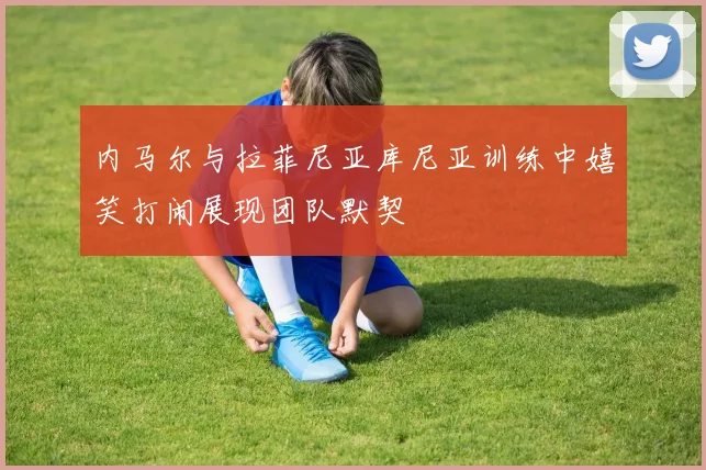 内马尔与拉菲尼亚库尼亚训练中嬉笑打闹展现团队默契