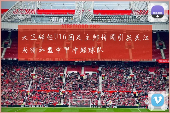 大卫辞任U16国足主帅传闻引发关注或将加盟中甲冲超球队