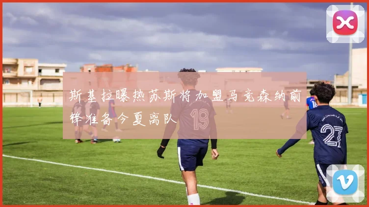 斯基拉曝热苏斯将加盟马竞森纳前锋准备今夏离队