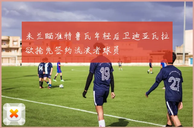 米兰瞄准特鲁瓦年轻后卫迪亚瓦拉欲抢先签约流浪者球员