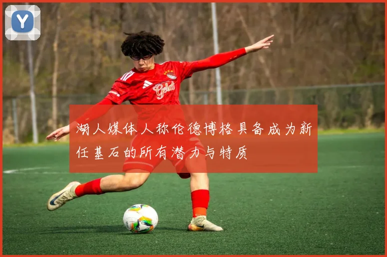 湖人媒体人称伦德博格具备成为新任基石的所有潜力与特质