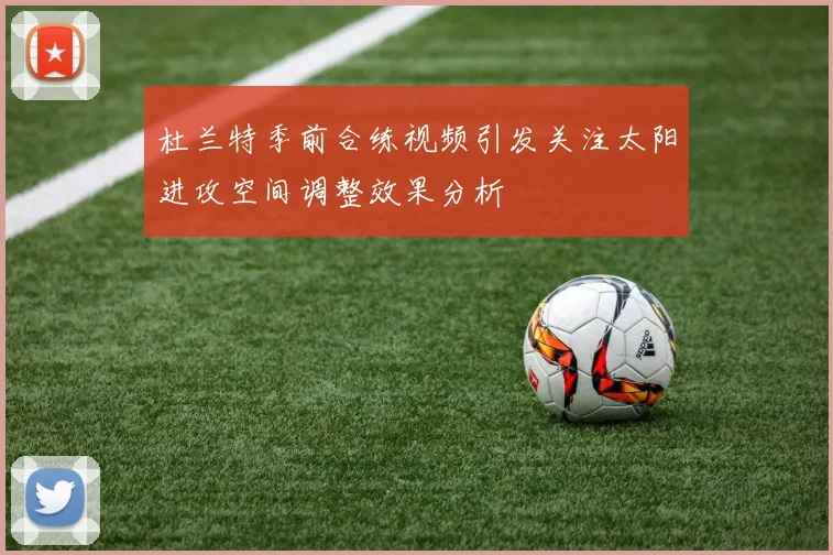 杜兰特季前合练视频引发关注太阳进攻空间调整效果分析