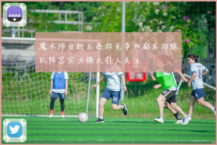 魔术师分析东西部竞争加剧东部球队阵容实力强大引人关注